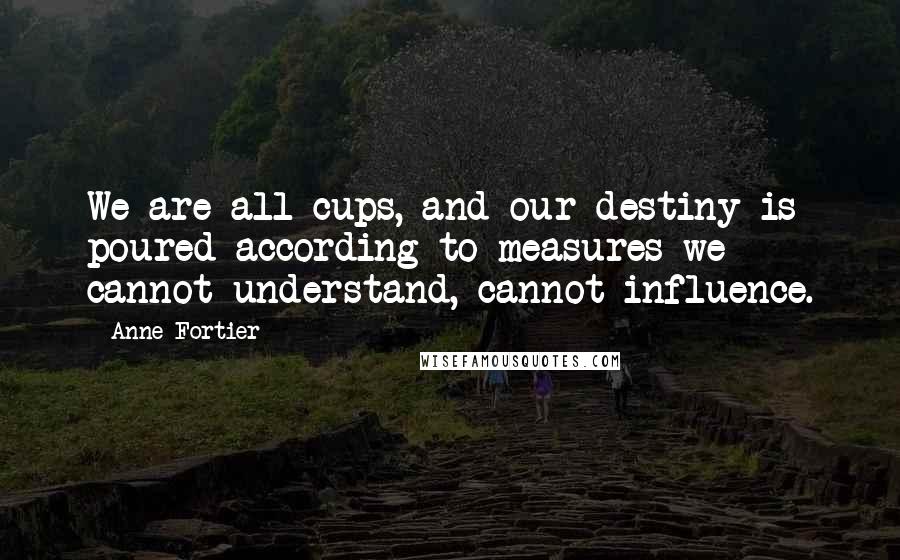 Anne Fortier Quotes: We are all cups, and our destiny is poured according to measures we cannot understand, cannot influence.