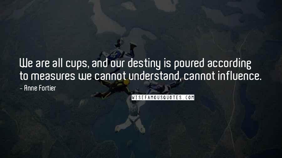 Anne Fortier Quotes: We are all cups, and our destiny is poured according to measures we cannot understand, cannot influence.