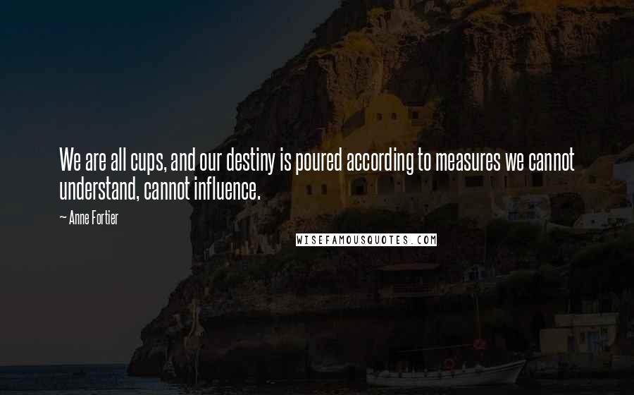 Anne Fortier Quotes: We are all cups, and our destiny is poured according to measures we cannot understand, cannot influence.