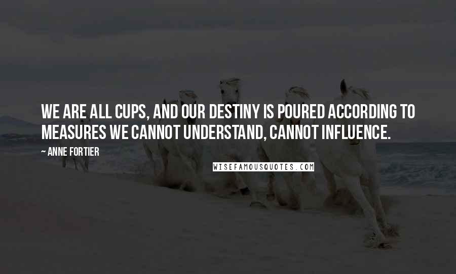 Anne Fortier Quotes: We are all cups, and our destiny is poured according to measures we cannot understand, cannot influence.
