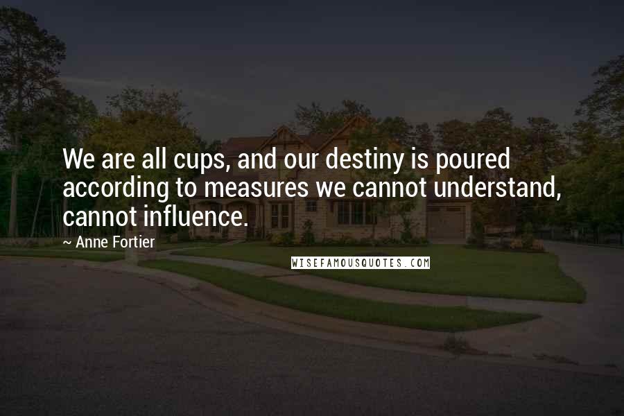 Anne Fortier Quotes: We are all cups, and our destiny is poured according to measures we cannot understand, cannot influence.