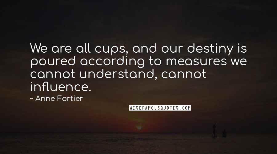 Anne Fortier Quotes: We are all cups, and our destiny is poured according to measures we cannot understand, cannot influence.