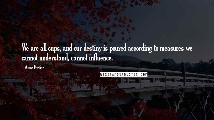 Anne Fortier Quotes: We are all cups, and our destiny is poured according to measures we cannot understand, cannot influence.