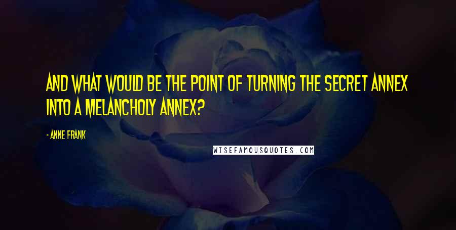 Anne Frank Quotes: And what would be the point of turning the Secret Annex into a Melancholy Annex?