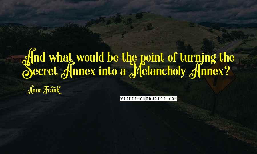 Anne Frank Quotes: And what would be the point of turning the Secret Annex into a Melancholy Annex?