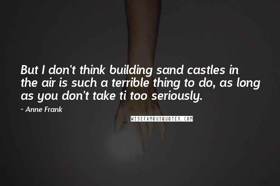 Anne Frank Quotes: But I don't think building sand castles in the air is such a terrible thing to do, as long as you don't take ti too seriously.