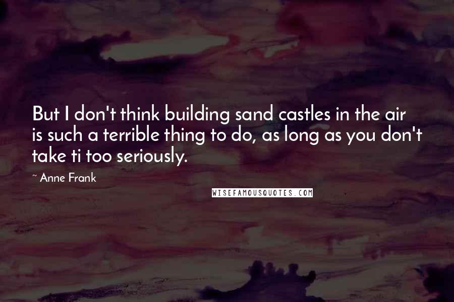 Anne Frank Quotes: But I don't think building sand castles in the air is such a terrible thing to do, as long as you don't take ti too seriously.