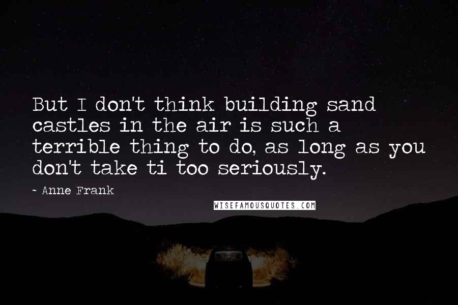 Anne Frank Quotes: But I don't think building sand castles in the air is such a terrible thing to do, as long as you don't take ti too seriously.