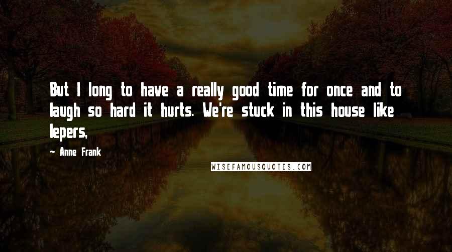 Anne Frank Quotes: But I long to have a really good time for once and to laugh so hard it hurts. We're stuck in this house like lepers,