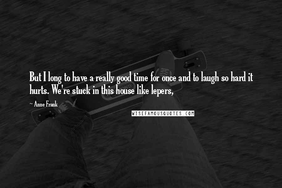 Anne Frank Quotes: But I long to have a really good time for once and to laugh so hard it hurts. We're stuck in this house like lepers,