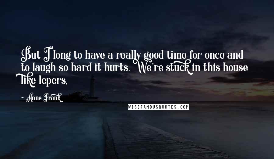 Anne Frank Quotes: But I long to have a really good time for once and to laugh so hard it hurts. We're stuck in this house like lepers,