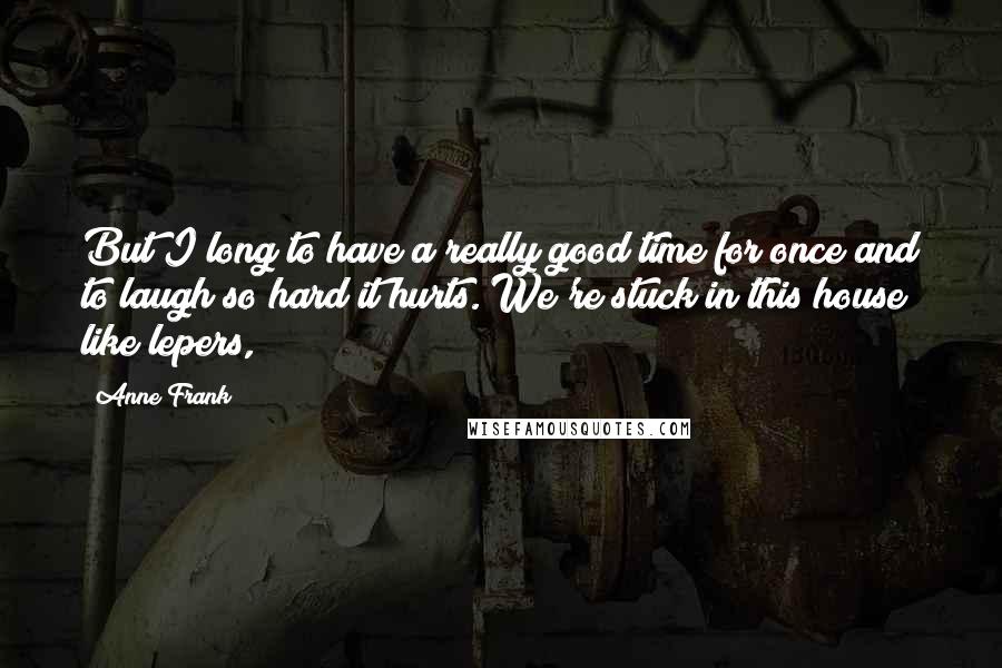 Anne Frank Quotes: But I long to have a really good time for once and to laugh so hard it hurts. We're stuck in this house like lepers,