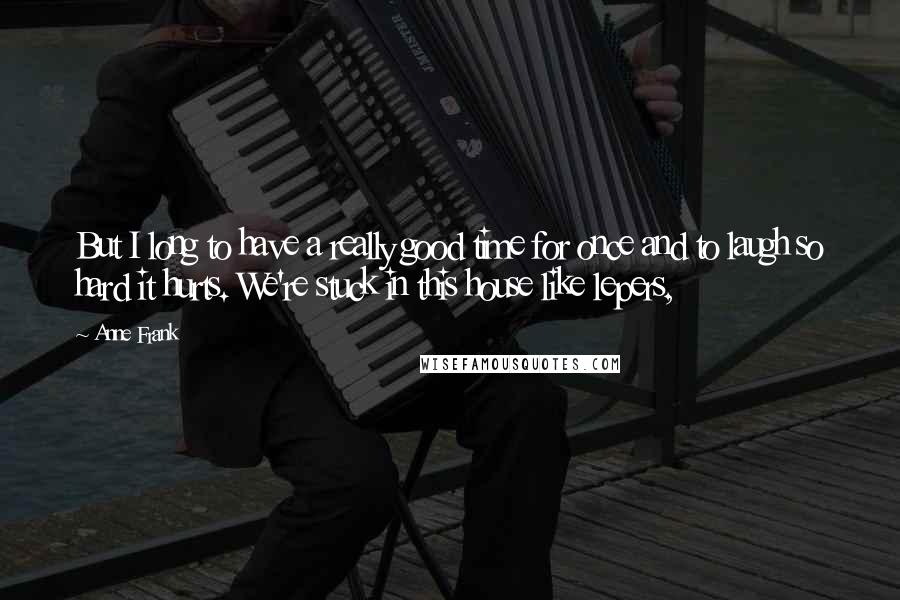 Anne Frank Quotes: But I long to have a really good time for once and to laugh so hard it hurts. We're stuck in this house like lepers,