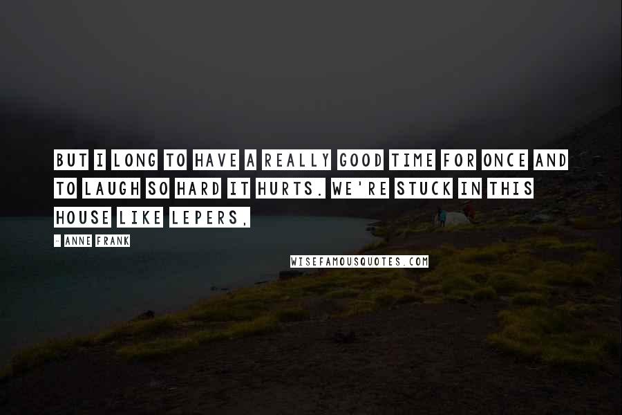 Anne Frank Quotes: But I long to have a really good time for once and to laugh so hard it hurts. We're stuck in this house like lepers,