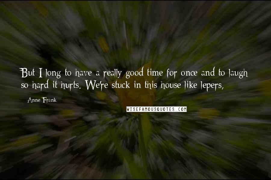 Anne Frank Quotes: But I long to have a really good time for once and to laugh so hard it hurts. We're stuck in this house like lepers,