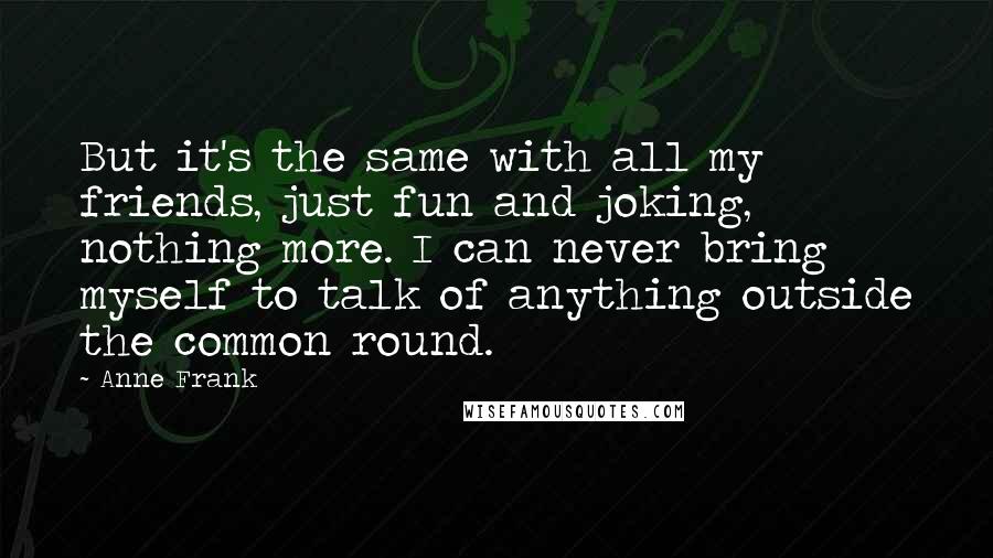 Anne Frank Quotes: But it's the same with all my friends, just fun and joking, nothing more. I can never bring myself to talk of anything outside the common round.