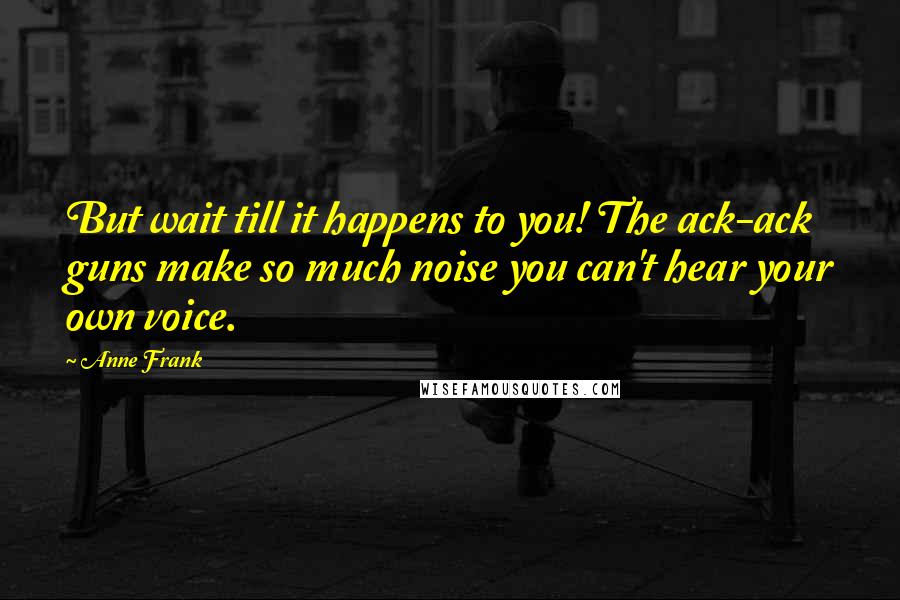 Anne Frank Quotes: But wait till it happens to you! The ack-ack guns make so much noise you can't hear your own voice.