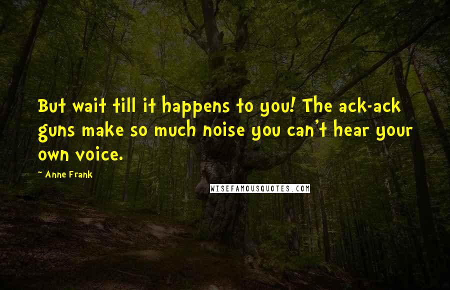 Anne Frank Quotes: But wait till it happens to you! The ack-ack guns make so much noise you can't hear your own voice.