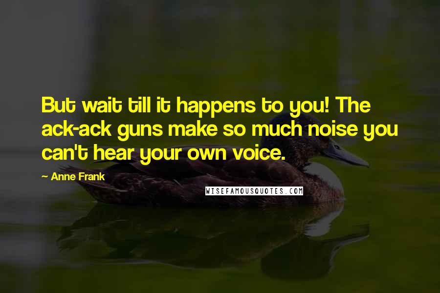 Anne Frank Quotes: But wait till it happens to you! The ack-ack guns make so much noise you can't hear your own voice.