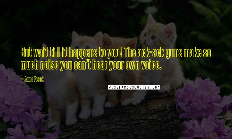 Anne Frank Quotes: But wait till it happens to you! The ack-ack guns make so much noise you can't hear your own voice.