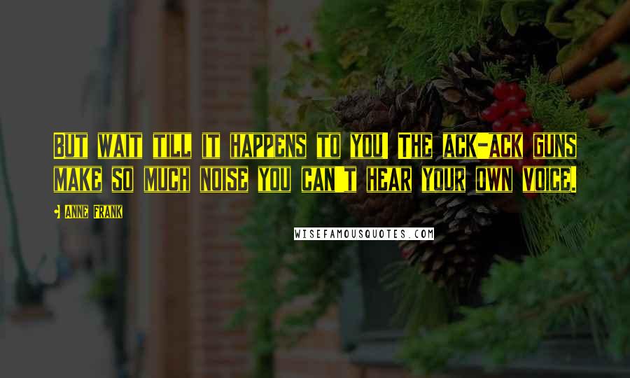 Anne Frank Quotes: But wait till it happens to you! The ack-ack guns make so much noise you can't hear your own voice.