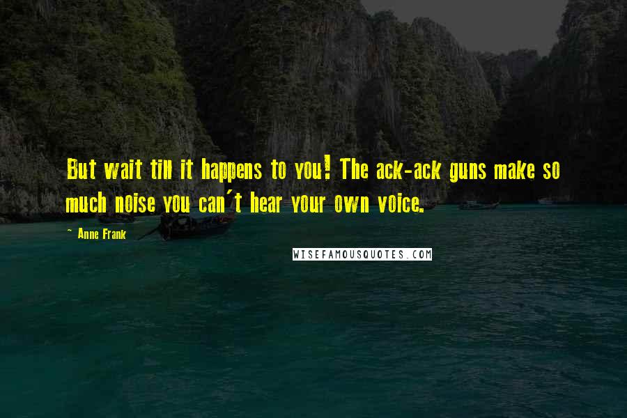 Anne Frank Quotes: But wait till it happens to you! The ack-ack guns make so much noise you can't hear your own voice.