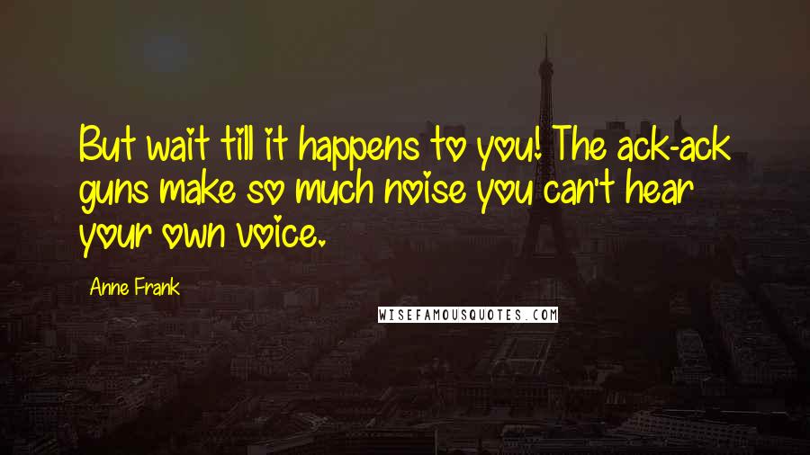 Anne Frank Quotes: But wait till it happens to you! The ack-ack guns make so much noise you can't hear your own voice.