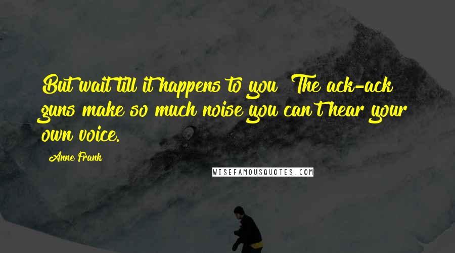 Anne Frank Quotes: But wait till it happens to you! The ack-ack guns make so much noise you can't hear your own voice.