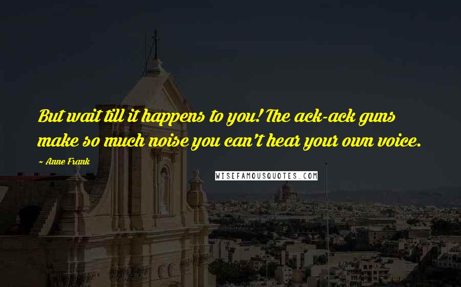 Anne Frank Quotes: But wait till it happens to you! The ack-ack guns make so much noise you can't hear your own voice.