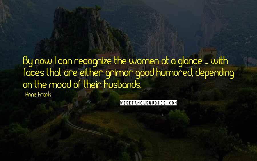 Anne Frank Quotes: By now I can recognize the women at a glance ... with faces that are either grimor good-humored, depending on the mood of their husbands.