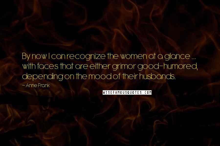 Anne Frank Quotes: By now I can recognize the women at a glance ... with faces that are either grimor good-humored, depending on the mood of their husbands.