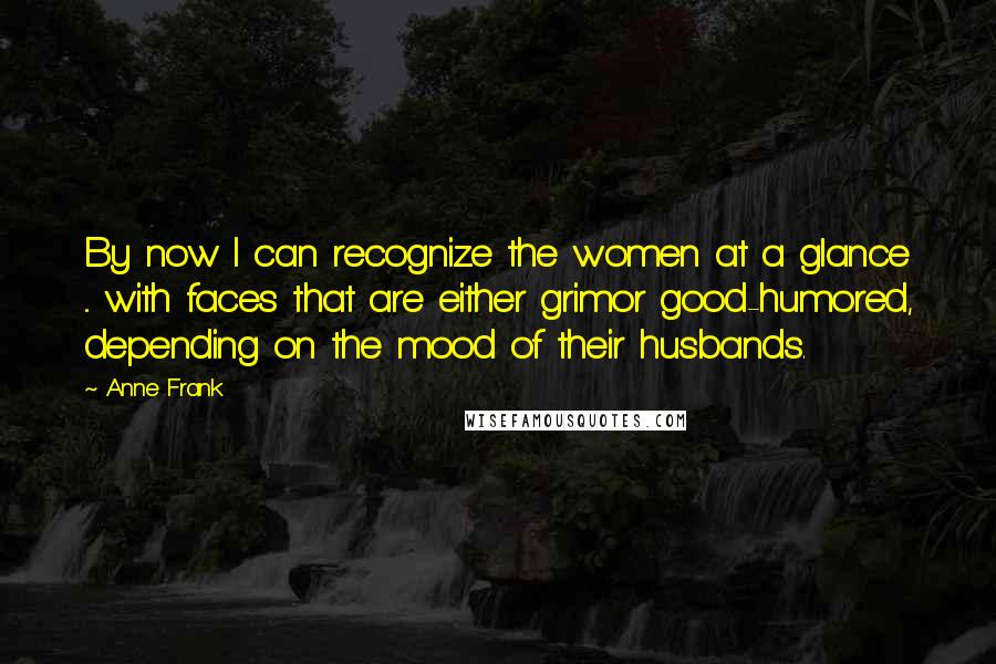 Anne Frank Quotes: By now I can recognize the women at a glance ... with faces that are either grimor good-humored, depending on the mood of their husbands.