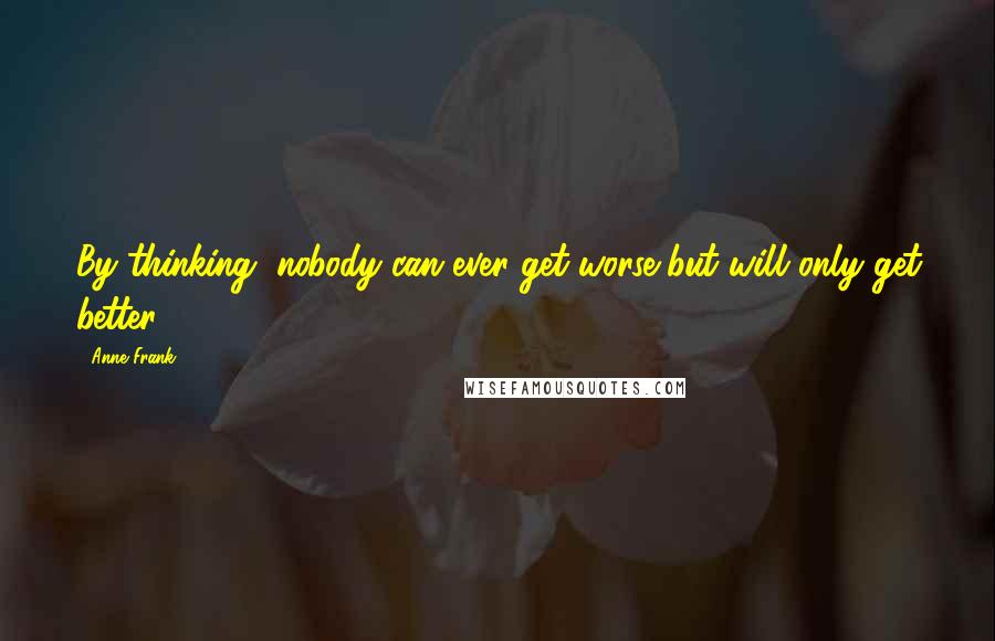 Anne Frank Quotes: By thinking, nobody can ever get worse but will only get better.