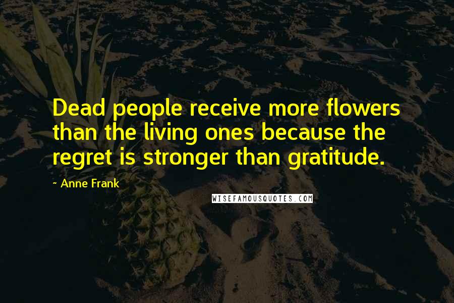 Anne Frank Quotes: Dead people receive more flowers than the living ones because the regret is stronger than gratitude.