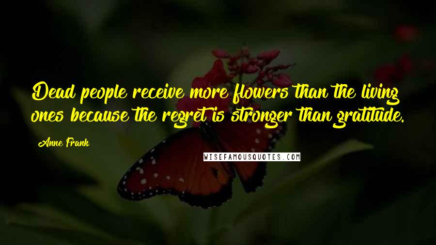 Anne Frank Quotes: Dead people receive more flowers than the living ones because the regret is stronger than gratitude.