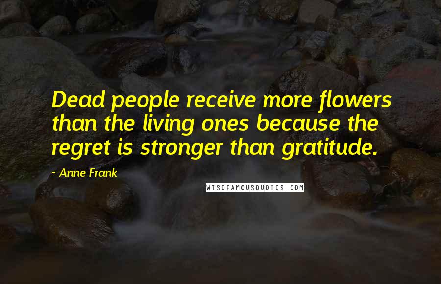 Anne Frank Quotes: Dead people receive more flowers than the living ones because the regret is stronger than gratitude.