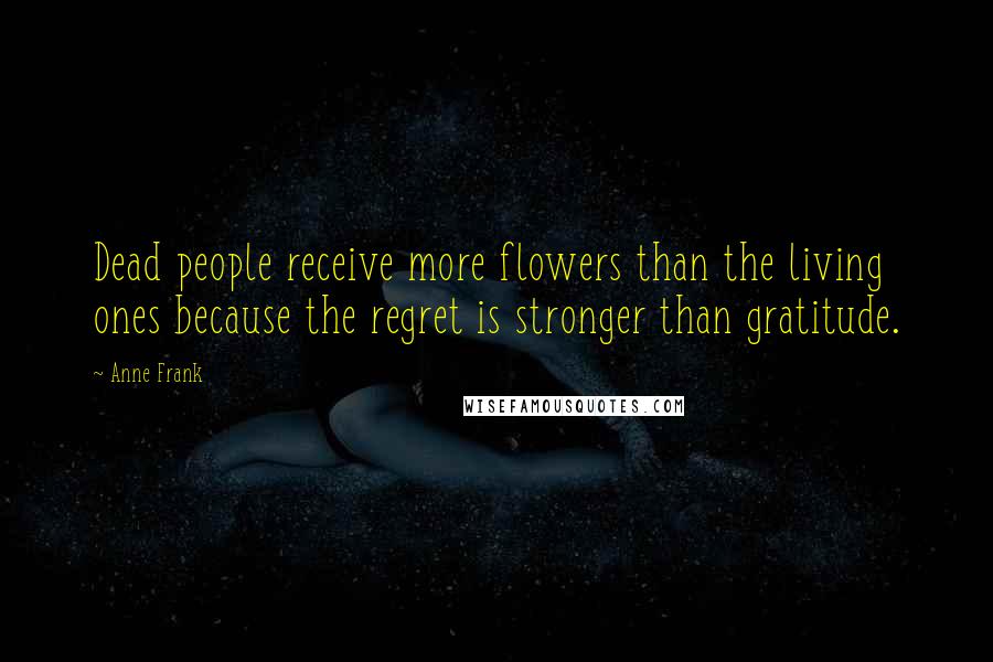 Anne Frank Quotes: Dead people receive more flowers than the living ones because the regret is stronger than gratitude.