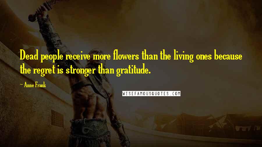 Anne Frank Quotes: Dead people receive more flowers than the living ones because the regret is stronger than gratitude.