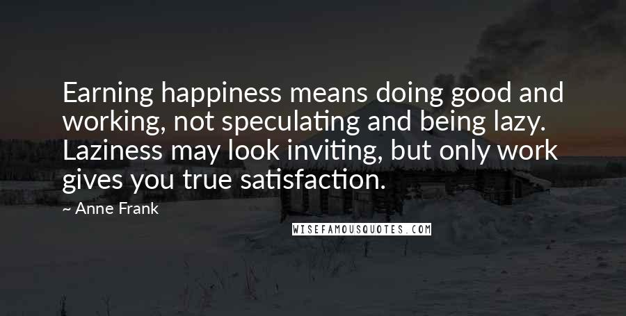 Anne Frank Quotes: Earning happiness means doing good and working, not speculating and being lazy. Laziness may look inviting, but only work gives you true satisfaction.