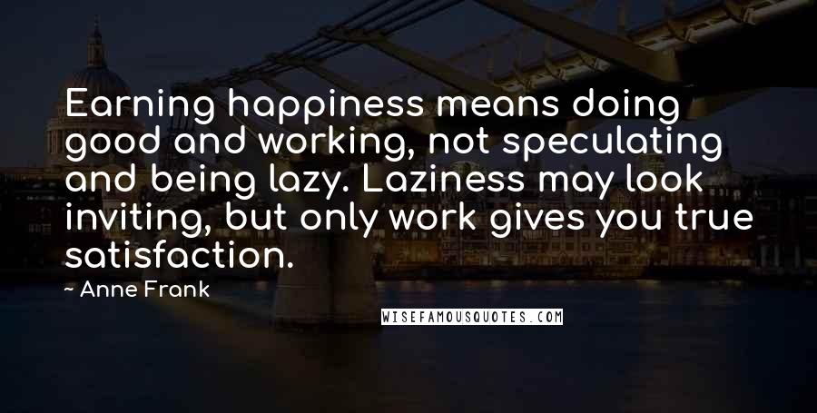 Anne Frank Quotes: Earning happiness means doing good and working, not speculating and being lazy. Laziness may look inviting, but only work gives you true satisfaction.