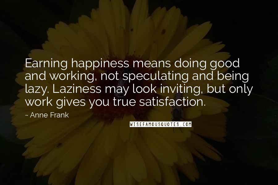 Anne Frank Quotes: Earning happiness means doing good and working, not speculating and being lazy. Laziness may look inviting, but only work gives you true satisfaction.