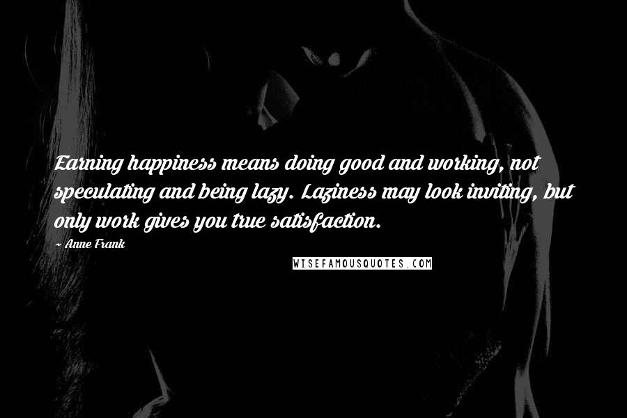 Anne Frank Quotes: Earning happiness means doing good and working, not speculating and being lazy. Laziness may look inviting, but only work gives you true satisfaction.