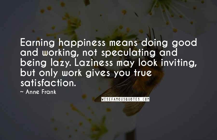 Anne Frank Quotes: Earning happiness means doing good and working, not speculating and being lazy. Laziness may look inviting, but only work gives you true satisfaction.