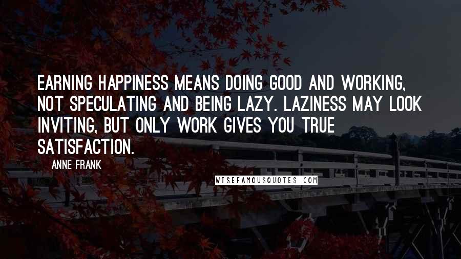 Anne Frank Quotes: Earning happiness means doing good and working, not speculating and being lazy. Laziness may look inviting, but only work gives you true satisfaction.