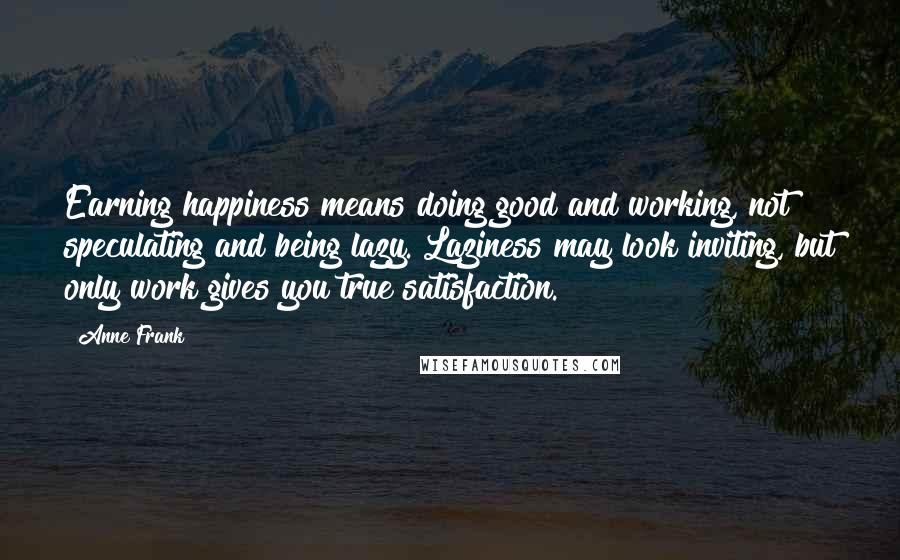 Anne Frank Quotes: Earning happiness means doing good and working, not speculating and being lazy. Laziness may look inviting, but only work gives you true satisfaction.