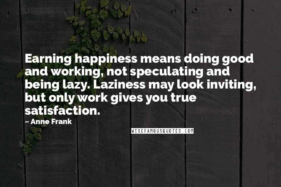 Anne Frank Quotes: Earning happiness means doing good and working, not speculating and being lazy. Laziness may look inviting, but only work gives you true satisfaction.