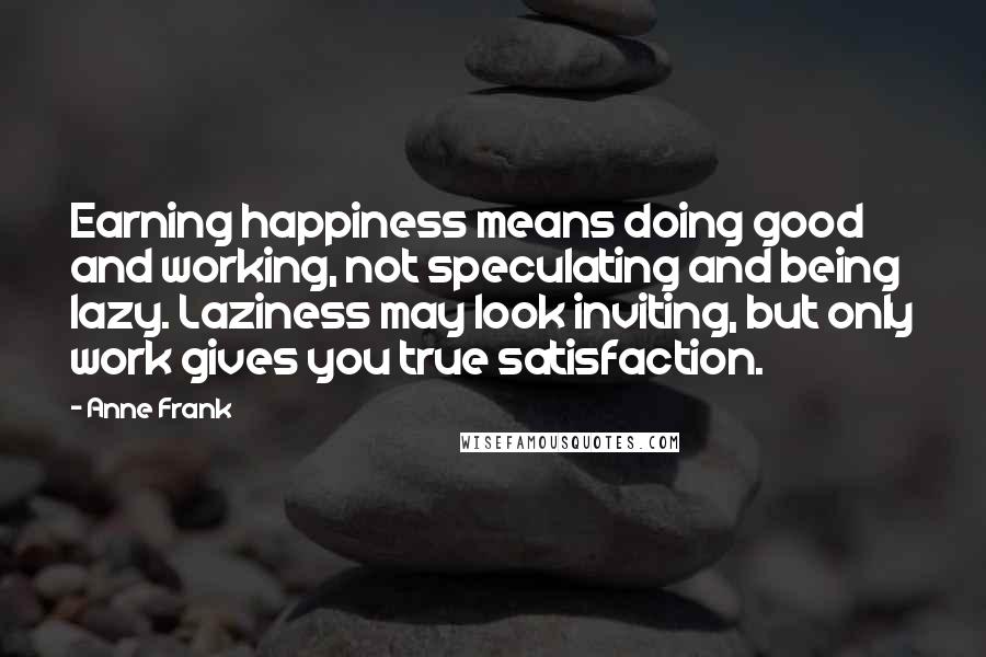 Anne Frank Quotes: Earning happiness means doing good and working, not speculating and being lazy. Laziness may look inviting, but only work gives you true satisfaction.