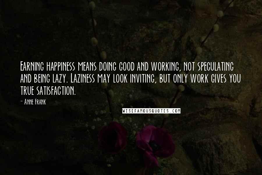 Anne Frank Quotes: Earning happiness means doing good and working, not speculating and being lazy. Laziness may look inviting, but only work gives you true satisfaction.