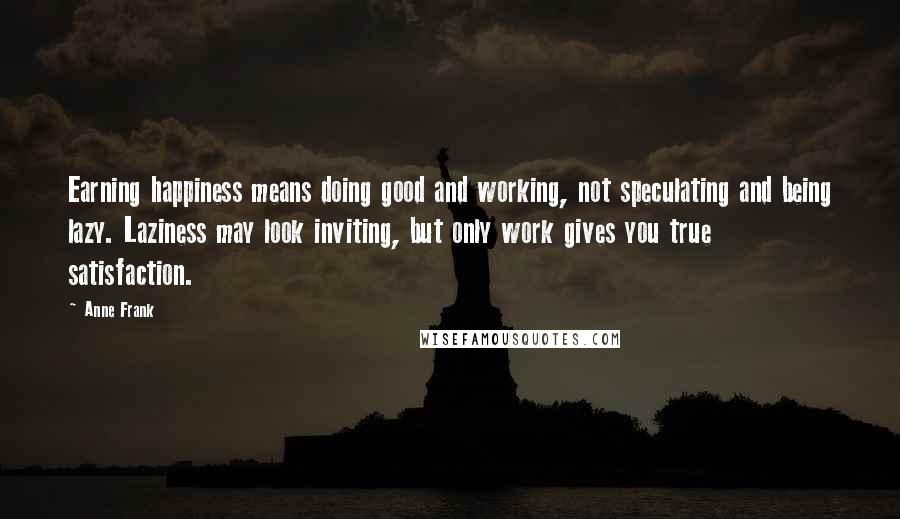 Anne Frank Quotes: Earning happiness means doing good and working, not speculating and being lazy. Laziness may look inviting, but only work gives you true satisfaction.