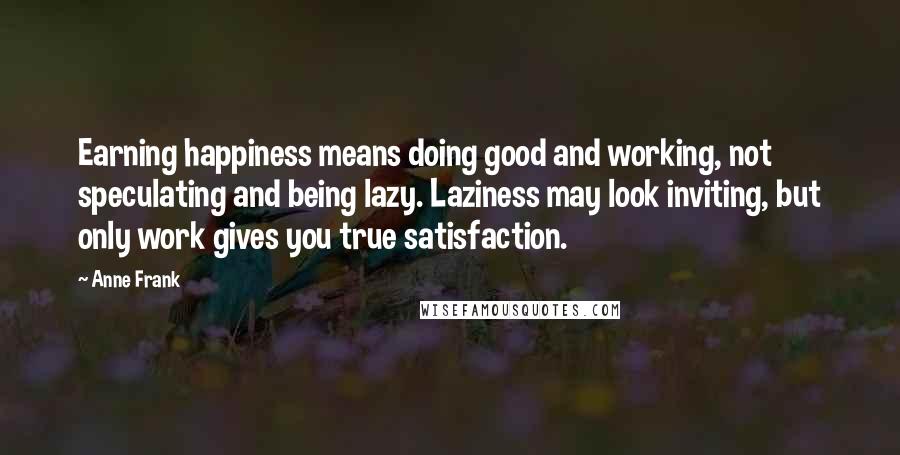Anne Frank Quotes: Earning happiness means doing good and working, not speculating and being lazy. Laziness may look inviting, but only work gives you true satisfaction.